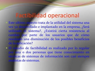 Factibilidad operacionalEste ultimo aspecto trata de la utilidad del sistema una vez ya desarrollado e implantado en la empresa, ¿Será utilizado el sistema?, ¿Existirá cierta resistencia al cambio por parte de los usuarios que de cómo resultado una disminución de los posibles beneficios de la aplicación?El estudio de factibilidad es realizado por lo regular por una o dos personas que tiene conocimiento en técnicas de sistemas de información son casi siempre analistas de sistemas.