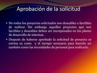 Aprobación de la solicitudNo todos los proyectos solicitados son deseables o factibles de realizar. Sin embargo aquellos proyectos que son factibles y deseables deben ser incorporados en los planes de desarrollo de sistemas. Después de haberse aprobado la solicitud de proyecto se estima su costo  y el tiempo necesario para hacerlo así también como las necesidades de personal para realizarlo. 
