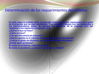 Determinación de los requerimientos del sistema. En esta etapa el analista debe comprender todas las facetas importantes de la parte de la empresa que se esta estudiando. "Los analistas trabajan con los empleados y los administradores deben de estudiar los procesos de la empresa para dar respuesta a las siguientes preguntas clave: ¿Qué es lo que se hace? ¿Cómo se hace? ¿Con que frecuencia se presenta? ¿Qué tan grande es el volumen de transacciones o de decisiones? ¿Cuál es el grado de eficiencia con el que se efectúan las tareas? ¿Existe algún problema? Si existe un problema, ¿Qué tan serio es? Si existe un problema, ¿cuál es la causa que lo origina?. 
