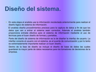 Diseño del sistema. En esta etapa el analista usa la información recolectada anteriormente para realizar el diseño lógico de sistema de información. El analista diseña procedimientos precisos para la captura de datos a fin de que los datos que van a entrar al sistema sean correctos. Además el analista también proporciona entrada efectiva para el sistema de información mediante el uso de técnicas para el buen diseño de formas y pantallas.     Parte del diseño de sistema de información es la de diseñar la interfaz de usuario. La interfaz conecta al usuario con el sistema, es el puente de comunicación y por lo tanto es extremadamente importante realizar un buen diseño.      Dentro de la fase de diseño se incluye el diseño de base de datos las cuales guardaran la mayor parte de datos necesarios para los tomadores de decisiones de la empresa.