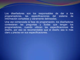 Los diseñadores son los responsables de dar a los programadores, las especificaciones del sistema de información completas y claramente delineadas.Una vez comenzada la fase de programación, los diseñadores contestaran las preguntas y dudas que tengan los programadores, cuando utilicen las especificaciones de diseño, por eso es recomendable que el diseño sea lo mas claro y preciso en sus especificaciones.
