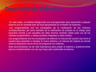 Desarrollo de sistemas. En esta etapa, el analista trabaja junto con el programador para desarrollar cualquier sistema que se necesite esto se hace apoyándose en el diseño de sistemas.       Los programadores son los encargados de la codificación de los módulos correspondientes, así como también de la verificación de sintaxis en el código para encontrar errores y ser resueltos por ellos mismos, también valida cada uno de los módulos programados, y realiza pruebas integrales a cada modulo.      Los programadores son los encargados de elaborar el manual del usuario que sirve al usuario para aprender a manejar el nuevo sistema y el manual del sistema en donde viene la explicación de la forma de programar los módulos.      Esta documentación es de vital importancia para probar el sistema y posteriormente para su mantenimiento una vez que haya sido implantado el sistema. 