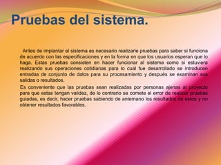 Pruebas del sistema.        Antes de implantar el sistema es necesario realizarle pruebas para saber si funciona de acuerdo con las especificaciones y en la forma en que los usuarios esperan que lo haga. Estas pruebas consisten en hacer funcionar al sistema como si estuviera realizando sus operaciones cotidianas para lo cual fue desarrollado se introducen entradas de conjunto de datos para su procesamiento y después se examinan sus salidas o resultados.      Es conveniente que las pruebas sean realizadas por personas ajenas al proyecto para que estas tengan validez, de lo contrario se comete el error de realizar pruebas guiadas, es decir, hacer pruebas sabiendo de antemano los resultados de estos y no obtener resultados favorables. 