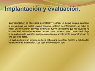 Implantación y evaluación. La implantación es el proceso de instalar y verificar un nuevo equipo, capacitar a los usuarios los cuales usaran el nuevo sistema de información, se debe de hacer una conversión del viejo sistema al nuevo, verificando que los usuarios no encuentren inconvenientes en el uso del nuevo sistema, esta conversión incluye la de archivos de formatos antiguos a nuevos o simplemente la construcción de una base de datos.La evaluación de un sistema se lleva cabo para identificar fuerzas y debilidades del sistema de información. Los tipos de evaluación son: