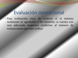 Evaluación operacionalEsta evaluación trata de conocer si el sistema realmente es agradable a los usuarios, si cuenta con una adecuada respuesta conforme al número de transacciones que este realiza. 