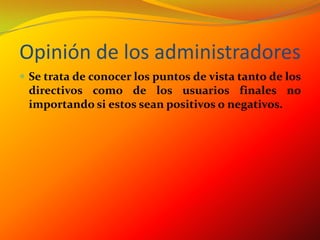 Opinión de los administradoresSe trata de conocer los puntos de vista tanto de los directivos como de los usuarios finales no importando si estos sean positivos o negativos.