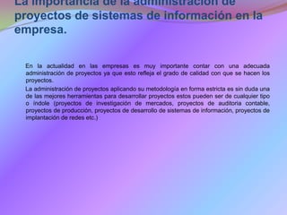 La importancia de la administración de proyectos de sistemas de información en la empresa.      En la actualidad en las empresas es muy importante contar con una adecuada administración de proyectos ya que esto refleja el grado de calidad con que se hacen los proyectos.      La administración de proyectos aplicando su metodología en forma estricta es sin duda una de las mejores herramientas para desarrollar proyectos estos pueden ser de cualquier tipo o índole (proyectos de investigación de mercados, proyectos de auditoria contable, proyectos de producción, proyectos de desarrollo de sistemas de información, proyectos de implantación de redes etc.)