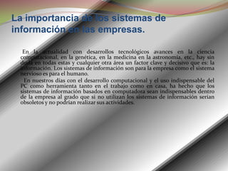 La importancia de los sistemas de información en las empresas.       En la actualidad con desarrollos tecnológicos avances en la ciencia computacional, en la genética, en la medicina en la astronomía, etc., hay sin duda en todas estas y cualquier otra área un factor clave y decisivo que es: la información. Los sistemas de información son para la empresa como el sistema nervioso es para el humano.        En nuestros días con el desarrollo computacional y el uso indispensable del PC como herramienta tanto en el trabajo como en casa, ha hecho que los sistemas de información basados en computadora sean indispensables dentro de la empresa al grado que si no utilizan los sistemas de información serian obsoletos y no podrían realizar sus actividades.  