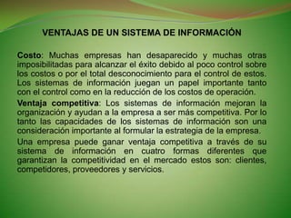 VENTAJAS DE UN SISTEMA DE INFORMACIÓNCosto: Muchas empresas han desaparecido y muchas otras imposibilitadas para alcanzar el éxito debido al poco control sobre los costos o por el total desconocimiento para el control de estos. Los sistemas de información juegan un papel importante tanto con el control como en la reducción de los costos de operación.Ventaja competitiva: Los sistemas de información mejoran la organización y ayudan a la empresa a ser más competitiva. Por lo tanto las capacidades de los sistemas de información son una consideración importante al formular la estrategia de la empresa.Una empresa puede ganar ventaja competitiva a través de su sistema de información en cuatro formas diferentes que garantizan la competitividad en el mercado estos son: clientes, competidores, proveedores y servicios.