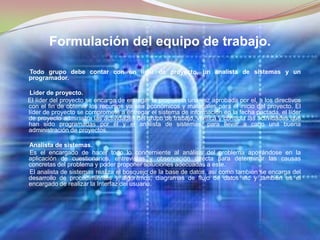 Formulación del equipo de trabajo.Todo grupo debe contar con un líder de proyecto, un analista de sistemas y un programador.Líder de proyecto.El líder del proyecto se encarga de entregar la propuesta una vez aprobada por el, a los directivos con el fin de obtener los recursos ya sea económicos y materiales para el inicio del proyecto. El líder de proyecto se compromete a entregar el sistema de información en la fecha pactada, el líder de proyecto administra las actividades del grupo de trabajo, verifica y controla las actividades que han sido programadas por él y el analista de sistemas, para llevar a cabo una buena administración de proyectos. Analista de sistemas.Es el encargado de hacer todo lo concerniente al análisis del problema apoyándose en la aplicación de cuestionarios, entrevistas y observación directa para determinar las causas concretas del problema y poder proponer soluciones adecuadas a este.       El analista de sistemas realiza el bosquejo de la base de datos, así como también se encarga del desarrollo de procedimientos y algoritmos, diagramas de flujo de datos etc y también es el encargado de realizar la Interfaz del usuario. 