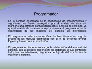 ProgramadorEs la persona encargada de la codificación de procedimientos y algoritmos que fueron entregados por el analista de sistemas,  mantiene una estrecha comunicación con el analista de sistemas, ya que el analista de sistemas apoya y asesora al programador en la codificación de los módulos del sistema de información.El programador además de codificar también tiene a su cargo la prueba de los módulos codificados con el fin de encontrar errores lógicos y físicos para su resolución. El programador tiene a su cargo la elaboración del manual del sistema, con la asesoría del analista de sistemas; el cual contendrá todos los procedimientos, diagramas de flujo de datos y formas de codificar el sistema.