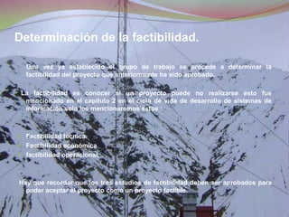Determinación de la factibilidad.Una vez ya establecido el grupo de trabajo se procede a determinar la factibilidad del proyecto que anteriormente ha sido aprobado.  La factibilidad es conocer si un proyecto puede no realizarse esto fue mencionado en el capitulo 2 en el ciclo de vida de desarrollo de sistemas de información solo los mencionaremos estos :Factibilidad técnica. Factibilidad económica. factibilidad operacional.  Hay que recordar que los tres estudios de factibilidad deben ser aprobados para poder aceptar el proyecto como un proyecto factible. 