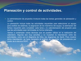 Planeación y control de actividades. La administración de proyectos involucra todas las tareas generales de planeación y control.     La planeación incluye todas las actividades requeridas para seleccionar un equipo para análisis de sistemas, la asignación de los miembros del equipo, la estimación del tiempo requerido para completar cada tarea y la calendarización del proyecto para que las actividades sean terminadas en forma ordenada.     Vamos a contemplar varias técnicas que se pueden utilizar en la realización del calendario. Algunas son muy sencillas y no muestran la interrelación entre las actividades, como son el diagrama de hitos, los diagramas de Gantt. Para mostrar dicha interrelación, se hace necesario el análisis de las redes de precedencia por medio de la técnica PERT.