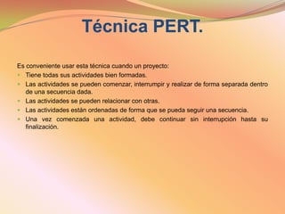 Técnica PERT. Es conveniente usar esta técnica cuando un proyecto:Tiene todas sus actividades bien formadas. Las actividades se pueden comenzar, interrumpir y realizar de forma separada dentro de una secuencia dada. Las actividades se pueden relacionar con otras. Las actividades están ordenadas de forma que se pueda seguir una secuencia. Una vez comenzada una actividad, debe continuar sin interrupción hasta su finalización. 