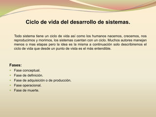 Ciclo de vida del desarrollo de sistemas.      Todo sistema tiene un ciclo de vida así como los humanos nacemos, crecemos, nos reproducimos y morimos, los sistemas cuentan con un ciclo. Muchos autores manejan menos o mas etapas pero la idea es la misma a continuación solo describiremos el ciclo de vida que desde un punto de vista es el más entendible.Fases:Fase conceptual. Fase de definición. Fase de adquisición o de producción. Fase operacional. Fase de muerte. 