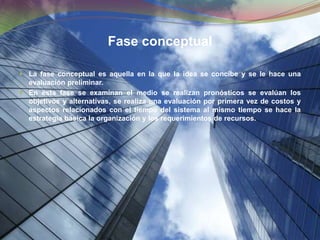 Fase conceptualLa fase conceptual es aquella en la que la idea se concibe y se le hace una evaluación preliminar.En esta fase se examinan el medio se realizan pronósticos se evalúan los objetivos y alternativas, se realiza una evaluación por primera vez de costos y aspectos relacionados con el tiempo del sistema al mismo tiempo se hace la estrategia básica la organización y los requerimientos de recursos.