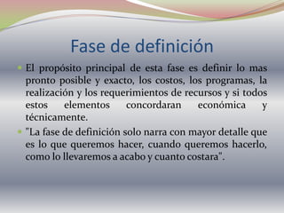 Fase de definiciónEl propósito principal de esta fase es definir lo mas pronto posible y exacto, los costos, los programas, la realización y los requerimientos de recursos y si todos estos elementos concordaran económica y técnicamente."La fase de definición solo narra con mayor detalle que es lo que queremos hacer, cuando queremos hacerlo, como lo llevaremos a acabo y cuanto costara".