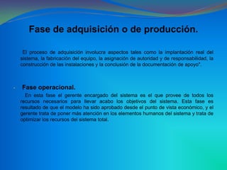 Fase de adquisición o de producción. El proceso de adquisición involucra aspectos tales como la implantación real del sistema, la fabricación del equipo, la asignación de autoridad y de responsabilidad, la construcción de las instalaciones y la conclusión de la documentación de apoyo". Fase operacional.         En esta fase el gerente encargado del sistema es el que provee de todos los recursos necesarios para llevar acabo los objetivos del sistema. Esta fase es resultado de que el modelo ha sido aprobado desde el punto de vista económico, y el gerente trata de poner más atención en los elementos humanos del sistema y trata de optimizar los recursos del sistema total.