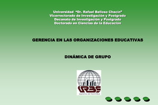Universidad “Dr. Rafael Belloso Chacín”
      Vicerrectorado de Investigación y Postgrado
         Decanato de Investigación y Postgrado
         Doctorado en Ciencias de la Educación




GERENCIA EN LAS ORGANIZACIONES EDUCATIVAS



              DINÁMICA DE GRUPO
 