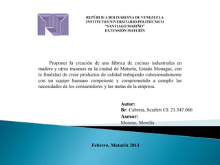 REPÚBLICA BOLIVARIANA DE VENEZUELA
INSTITUTO UNIVERSITARIO POLITÉCNICO
“SANTIAGO MARIÑO”
EXTENSIÓN MATURÍN
Proponer la creación de una fábrica de cocinas industriales en
madera y otros insumos en la ciudad de Maturín, Estado Monagas, con
la finalidad de crear productos de calidad trabajando cohesionadamente
con un equipo humano competente y comprometido a cumplir las
necesidades de los consumidores y las metas de la empresa.
Asesor:
Moreno, Morelia
Autor:
Br: Cabrera, Scarlett CI: 21.347.066
Febrero, Maturín 2014
 