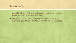 Bibliografía
▪ MARRINERT, Ann. Guía de gestión y dirección de enfermería. 6 ed.
Madrid, España, Harcourt-Mosby, 2000.
▪ BALDERAS, Ma. De la Luz. Administración de los servicios de
enfermería. 4 ed. Mexico, D.F. McGraw-Hill Interamericana, 2005.
 