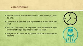 Características
▪ Prestar servicio ininterrumpido las 24 hrs de los 365 días
del año.
▪ Concentrar al personal que representa la mayor parte del
total
▪ Por sus funciones, se requieren mas enfermeras que
cualquier otro tipo de profesionales de la salud
▪ Integrar las acciones del equipo de salud para brindarlas al
paciente
 
