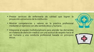 ▪ Prestar servicios de enfermería de calidad que logren la
proyección extramuros de la institución.
▪ Mostrar competencias y valores en la practica profesional
mediante un ejercicio con alto sentido ético y humano.
▪ Integrarse al equipo multidisciplinario para atender las demandas
en materia de atención medica con una actitud de respeto hacia el
ser humano y una conducta profesional basada en principios
éticos.
 