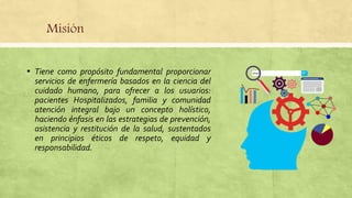 Misión
▪ Tiene como propósito fundamental proporcionar
servicios de enfermería basados en la ciencia del
cuidado humano, para ofrecer a los usuarios:
pacientes Hospitalizados, familia y comunidad
atención integral bajo un concepto holístico,
haciendo énfasis en las estrategias de prevención,
asistencia y restitución de la salud, sustentados
en principios éticos de respeto, equidad y
responsabilidad.
 