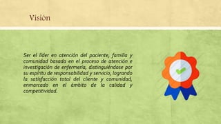 Visión
Ser el líder en atención del paciente, familia y
comunidad basada en el proceso de atención e
investigación de enfermería, distinguiéndose por
su espíritu de responsabilidad y servicio, logrando
la satisfacción total del cliente y comunidad,
enmarcado en el ámbito de la calidad y
competitividad.
 