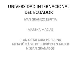 UNIVERSIDAD INTERNACIONAL
DEL ECUADOR
IVAN GRANIZO ESPITIA
MARTHA MACIAS
PLAN DE MEJORA PARA UNA
ATENCIÓN ÁGIL DE SERVICIO EN TALLER
NISSAN GRANADOS
 