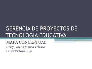 GERENCIA DE PROYECTOS DE
TECNOLOGÍA EDUCATIVA
MAPA CONCEPTUAL
Deisy Lorena Manso Velasco
Laura Victoria Ríos
 