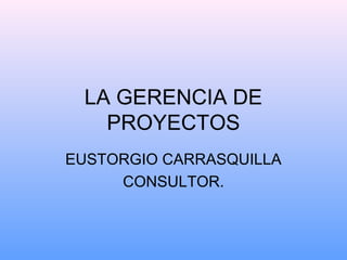 LA GERENCIA DE
PROYECTOS
EUSTORGIO CARRASQUILLA
CONSULTOR.
 