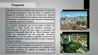 Valencia es una de las ciudades más importantes del país por
sus reseñas particulares, entre las cuales se destacan La
Batalla de Carabobo, La Casa del General José Antonio
Páez y el Centro Histórico de la misma, abarcando distintos
monumentos y patrimonios que han sido parte fundamental
en el pasado reciente de Venezuela.
Propuesta
Es necesario mencionar que, es un punto turístico de
relevancia y flujo notorio de visitantes nacionales e
internacionales. Es por ello que, surge la necesidad de
plantear el desarrollo físico de un “Hotel Boutique” que
cubra las expectativas de un hospedaje atractivo,
emblemático y a su vez resalte y responda al marco de la
ubicación brindando a nuestra clientela servicios exclusivos
y de gran categoría.
Cabe destacar que, al proponer este proyecto innovador, se
le añadirá al contexto nuevas sensaciones en el ámbito de la
estructura moderna sin alterar el concepto de este
importante hito colonial.
 