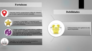 Fortalezas
Ubicación céntrica: proporcionará el flujo de visitantes,
por lo tanto se generará un lucro constante.
Categoría y exclusividad: se conectará con la
Casa Hernández de Monagas, icono fundamental
en el centro histórico.
Visuales modificadas: se podrá alterar y mofificar
posible alterar y modificar manzanas latearles en
las extensiones que no se encuentran protegidas
por INDUVAl, de esta manera se impulsará el plus
en el plus en el servicio del hotel.
Seguridad en el cumplimiento de las normativa y
necesidades del campo de la hotelería.
Debilidades
El financiamiento del capital de la obra
carece de garantía.
 