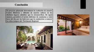 Conclusión
El proyecto planteado determinará la exaltación de nuestro
Centro Histórico y difusión de nuestra cultura en los
distintos lugares aledaños que lo circunscriben. De igual
manera, permitirá al turista disfrutar de caminatas a toda
hora del día por los bulevares que lo conducirán a conocer
los sitios insignes del Patrimonio Regional.
 