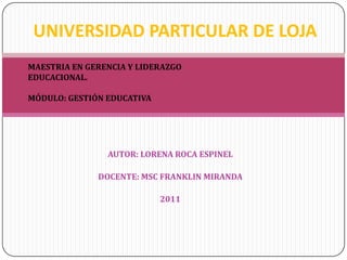 UNIVERSIDAD PARTICULAR DE LOJA MAESTRIA EN GERENCIA Y LIDERAZGO EDUCACIONAL. MÓDULO: GESTIÓN EDUCATIVA AUTOR: LORENA ROCA ESPINEL DOCENTE: MSC FRANKLIN MIRANDA 2011 