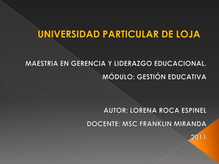 UNIVERSIDAD PARTICULAR DE LOJA MAESTRIA EN GERENCIA Y LIDERAZGO EDUCACIONAL. MÓDULO: GESTIÓN EDUCATIVA       AUTOR: LORENA ROCA ESPINEL DOCENTE: MSC FRANKLIN MIRANDA 2011 