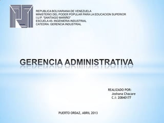 REPUBLICA BOLIVARIANA DE VENEZUELA
MINISTERIO DEL PODER POPULAR PARA LA EDUCACION SUPERIOR
I.U.P. “SANTIAGO MARIÑO”
ESCUELA 45- INGENIERIA INDUSTRIAL
CATEDRA: GERENCIA INDUSTRIAL
REALIZADO POR:
Joshana Chacare
C.I: 20840177
PUERTO ORDAZ, ABRIL 2013
 