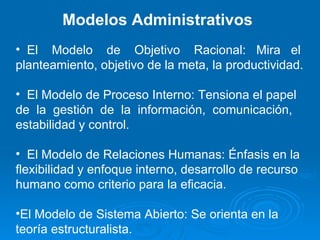 Modelos Administrativos El  Modelo  de  Objetivo  Racional:  Mira  el planteamiento, objetivo de la meta, la productividad. El Modelo de Proceso Interno: Tensiona el papel de  la  gestión  de  la  información,  comunicación, estabilidad y control.  El Modelo de Relaciones Humanas: Énfasis en la flexibilidad y enfoque interno, desarrollo de recurso humano como criterio para la eficacia. El Modelo de Sistema Abierto: Se orienta en la teoría estructuralista. 