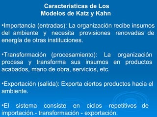 Caracteristicas de Los Modelos de Katz y Kahn  Importancia (entradas): La organización recibe insumos del  ambiente  y  necesita  provisiones  renovadas  de energía de otras instituciones. Transformación  (procesamiento):  La  organización procesa  y  transforma  sus  insumos  en  productos acabados, mano de obra, servicios, etc. Exportación (salida): Exporta ciertos productos hacia el ambiente.  El  sistema  consiste  en  ciclos  repetitivos  de importación.- transformación - exportación. 