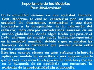 Importancia de los Modelos Post-Modernistas En  la  actualidad  vivimos  en  una  sociedad  llamada Post  –  Moderna,  La  cual  se  caracteriza  por  ser  una  sociedad  d e  desencanto,  consumista  y  que  tiene  tendencias  a  la  desaparici ó n  de  la  valoraci ó n  del  esfuerzo,  todo  esto por  encontrarnos  inmersos  en  un mundo  globalizado,  donde  alg ú n  hecho  que pase en el  Lado  extremo  del  mundo  puede  f á cilmente repercutir  en  la  sociedad  mundial,  debido  a  que  se  pierden  las barreras  de  las  distancias  que  pueden  existir  entre  pa í ses y  continentes. Esto  trae  consigo  ejercer  un  gran  esfuerzo a la hora de aplicar un  modelo  en  espec í fico  a  una  empresa, por lo  que se hace necesario la integraci ó n de modelos y teor í as en  la  b ú squeda  de  un  equilibrio  que  encuentre  la explosi ó n de la productividad sin el atropello. 