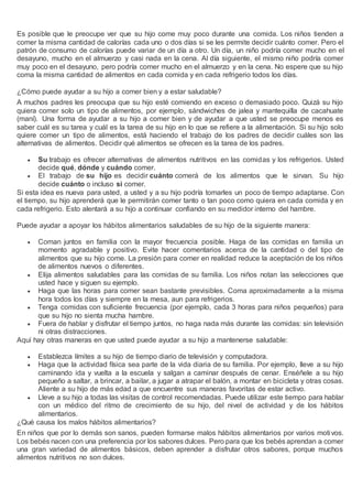 Es posible que le preocupe ver que su hijo come muy poco durante una comida. Los niños tienden a
comer la misma cantidad de calorías cada uno o dos días si se les permite decidir cuánto comer. Pero el
patrón de consumo de calorías puede variar de un día a otro. Un día, un niño podría comer mucho en el
desayuno, mucho en el almuerzo y casi nada en la cena. Al día siguiente, el mismo niño podría comer
muy poco en el desayuno, pero podría comer mucho en el almuerzo y en la cena. No espere que su hijo
coma la misma cantidad de alimentos en cada comida y en cada refrigerio todos los días.
¿Cómo puede ayudar a su hijo a comer bien y a estar saludable?
A muchos padres les preocupa que su hijo esté comiendo en exceso o demasiado poco. Quizá su hijo
quiera comer solo un tipo de alimentos, por ejemplo, sándwiches de jalea y mantequilla de cacahuate
(maní). Una forma de ayudar a su hijo a comer bien y de ayudar a que usted se preocupe menos es
saber cuál es su tarea y cuál es la tarea de su hijo en lo que se refiere a la alimentación. Si su hijo solo
quiere comer un tipo de alimentos, está haciendo el trabajo de los padres de decidir cuáles son las
alternativas de alimentos. Decidir qué alimentos se ofrecen es la tarea de los padres.
 Su trabajo es ofrecer alternativas de alimentos nutritivos en las comidas y los refrigerios. Usted
decide qué, dónde y cuándo comer.
 El trabajo de su hijo es decidir cuánto comerá de los alimentos que le sirvan. Su hijo
decide cuánto o incluso si comer.
Si esta idea es nueva para usted, a usted y a su hijo podría tomarles un poco de tiempo adaptarse. Con
el tiempo, su hijo aprenderá que le permitirán comer tanto o tan poco como quiera en cada comida y en
cada refrigerio. Esto alentará a su hijo a continuar confiando en su medidor interno del hambre.
Puede ayudar a apoyar los hábitos alimentarios saludables de su hijo de la siguiente manera:
 Coman juntos en familia con la mayor frecuencia posible. Haga de las comidas en familia un
momento agradable y positivo. Evite hacer comentarios acerca de la cantidad o del tipo de
alimentos que su hijo come. La presión para comer en realidad reduce la aceptación de los niños
de alimentos nuevos o diferentes.
 Elija alimentos saludables para las comidas de su familia. Los niños notan las selecciones que
usted hace y siguen su ejemplo.
 Haga que las horas para comer sean bastante previsibles. Coma aproximadamente a la misma
hora todos los días y siempre en la mesa, aun para refrigerios.
 Tenga comidas con suficiente frecuencia (por ejemplo, cada 3 horas para niños pequeños) para
que su hijo no sienta mucha hambre.
 Fuera de hablar y disfrutar el tiempo juntos, no haga nada más durante las comidas: sin televisión
ni otras distracciones.
Aquí hay otras maneras en que usted puede ayudar a su hijo a mantenerse saludable:
 Establezca límites a su hijo de tiempo diario de televisión y computadora.
 Haga que la actividad física sea parte de la vida diaria de su familia. Por ejemplo, lleve a su hijo
caminando ida y vuelta a la escuela y salgan a caminar después de cenar. Enséñele a su hijo
pequeño a saltar, a brincar, a bailar, a jugar a atrapar el balón, a montar en bicicleta y otras cosas.
Aliente a su hijo de más edad a que encuentre sus maneras favoritas de estar activo.
 Lleve a su hijo a todas las visitas de control recomendadas. Puede utilizar este tiempo para hablar
con un médico del ritmo de crecimiento de su hijo, del nivel de actividad y de los hábitos
alimentarios.
¿Qué causa los malos hábitos alimentarios?
En niños que por lo demás son sanos, pueden formarse malos hábitos alimentarios por varios motivos.
Los bebés nacen con una preferencia por los sabores dulces. Pero para que los bebés aprendan a comer
una gran variedad de alimentos básicos, deben aprender a disfrutar otros sabores, porque muchos
alimentos nutritivos no son dulces.
 