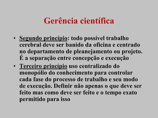 Gerência científica
• Segundo princípio: todo possível trabalho
  cerebral deve ser banido da oficina e centrado
  no departamento de pleanejamento ou projeto.
  É a separação entre concepção e execução
• Terceiro princípio uso centralizado do
  monopólio do conhecimento para controlar
  cada fase do processo de trabalho e seu modo
  de execução. Definir não apenas o que deve ser
  feito mas como deve ser feito e o tempo exato
  permitido para isso
 