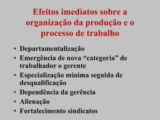 Efeitos imediatos sobre a
   organização da produção e o
       processo de trabalho
• Departamentalização
• Emergência de nova “categoria” de
  trabalhador o gerente
• Especialização mínima seguida de
  desqualificação
• Dependência da gerência
• Alienação
• Fortalecimento sindicatos
 