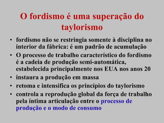 O fordismo é uma superação do
            taylorismo
• fordismo não se restringia somente à disciplina no
  interior da fábrica: é um padrão de acumulação
• O processo de trabalho característico do fordismo
  é a cadeia de produção semi-automática,
  estabelecida principalmente nos EUA nos anos 20
• instaura a produção em massa
• retoma e intensifica os princípios do taylorismo
• controla a reprodução global da força de trabalho
  pela íntima articulação entre o processo de
  produção e o modo de consumo
 