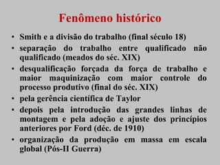 Fenômeno histórico
• Smith e a divisão do trabalho (final século 18)
• separação do trabalho entre qualificado não
  qualificado (meados do séc. XIX)
• desqualificação forçada da força de trabalho e
  maior maquinização com maior controle do
  processo produtivo (final do séc. XIX)
• pela gerência científica de Taylor
• depois pela introdução das grandes linhas de
  montagem e pela adoção e ajuste dos princípios
  anteriores por Ford (déc. de 1910)
• organização da produção em massa em escala
  global (Pós-II Guerra)
 
