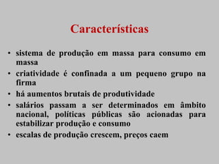 Características
• sistema de produção em massa para consumo em
  massa
• criatividade é confinada a um pequeno grupo na
  firma
• há aumentos brutais de produtividade
• salários passam a ser determinados em âmbito
  nacional, políticas públicas são acionadas para
  estabilizar produção e consumo
• escalas de produção crescem, preços caem
 