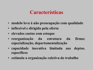 Características
• modelo leva à não preocupação com qualidade
• inflexível e dirigido pela oferta
• elevados custos com estoque
• reorganização da estrutura da firma:
  especialização, departamentalização
• capacidade inovativa limitada aos deptos.
  específicos
• estimula a organização coletiva do trabalho
 