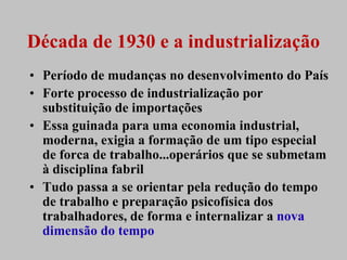 Década de 1930 e a industrialização
• Período de mudanças no desenvolvimento do País
• Forte processo de industrialização por
  substituição de importações
• Essa guinada para uma economia industrial,
  moderna, exigia a formação de um tipo especial
  de forca de trabalho...operários que se submetam
  à disciplina fabril
• Tudo passa a se orientar pela redução do tempo
  de trabalho e preparação psicofísica dos
  trabalhadores, de forma e internalizar a nova
  dimensão do tempo
 