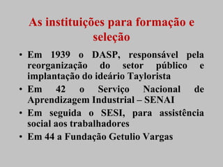 As instituições para formação e
              seleção
• Em 1939 o DASP, responsável pela
  reorganização do setor público e
  implantação do ideário Taylorista
• Em 42 o Serviço Nacional de
  Aprendizagem Industrial – SENAI
• Em seguida o SESI, para assistência
  social aos trabalhadores
• Em 44 a Fundação Getulio Vargas
 